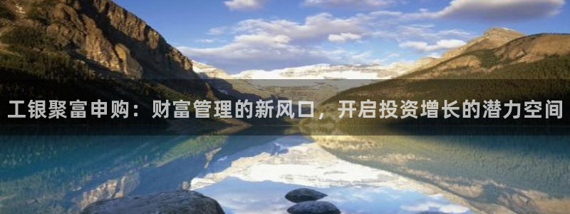 福建聚彩机电股份公司：工银聚富申购：财富管理的新风口，开启投资增长的潜力空间
